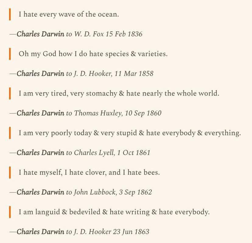 Image of Charles Darwin quotes, with the recipient of the letter and the date the letter was written. He said "I hate every wave of the ocean" to W.D. Fox on 15 February 1836, "Oh my God how I do hate species and varieties" to J.D. Hooker in 11 March 1858, "I am very tired, very stomachy, and hate nearly the whole world" to Thomas Huxley on 10 September 1860, "I am very poorly today and very stupid and hate everybody and everything" to Charles Lyell on 1 October 1861, "I hate myself, I hate clover, and I hate bees" to John Lubbock on 3 September 1862, and "I am languid and bedeviled and hate writing and hate everybody" to J.D. Hooker on 23 June 1863.