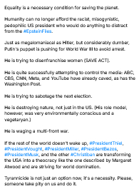 My screenshot reads:
"Equality is a necessary condition for saving the planet.

Humanity can no longer afford the racist, misogynistic, pedophilic US president who would do anything to distract from the #EpsteinFiles.

Just as megalomaniacal as Hitler, but considerably dumber, Putin's puppet is pushing for World War III to avoid arrest.

He is trying to disenfranchise women (SAVE ACT).

He is quite successfully attempting to control the media: ABC, CBS, CNN, Meta, and YouTube have already caved, as has the Washington Post.

He is trying to sabotage the next election.

He is destroying nature, not just in the US. (His role model, however, was very environmentally conscious and a vegetaryan.)

He is waging a multi-front war.

If the rest of the world doesn't wake up, #PresidentThiel, #PresidentVought, #PresidentMiller, #PresidentBezos, #PresidentMusk, and the other #Christiban are transforming the USA into a theocracy like the one described by Margaret Atwood and are striving for world domination.

Tyrannicide is not just an option now, it's a necessity. Please, someone take pity on us and do it."