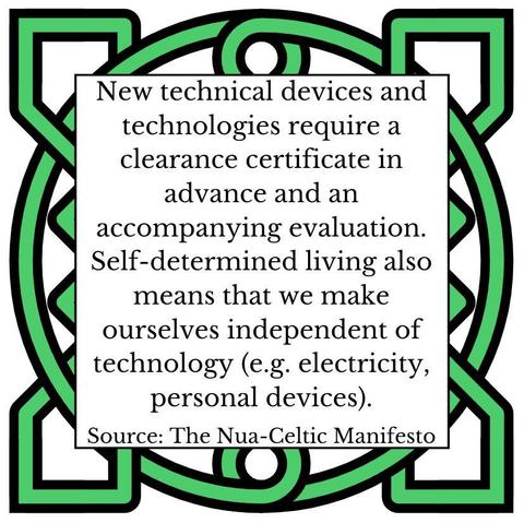 New technical devices and technologies require a clearance certificate in advance and an accompanying evaluation. Self-determined living also means that we make ourselves independent of technology (e.g. electricity, personal devices). Source: The Nua-Celtic Manifesto
