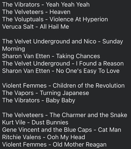 The Vibrators - Yeah Yeah Yeah
The Velveteers - Heaven
The Voluptuals - Violence At Hyperion
Veruca Salt - All Hail Me
The Velvet Underground and Nico - Sunday Morning
Sharon Van Etten - Taking Chances
The Velvet Underground - | Found a Reason
Sharon Van Etten - No One's Easy To Love
Violent Femmes - Children of the Revolution
The Vapors - Turning Japanese
The Vibrators - Baby Baby
The Velveteers - The Charmer and the Snake
Kurt Vile - Dust Bunnies
Gene Vincent and the Blue Caps - Cat Man
Ritchie Valens - Ooh My Head
Violent Femmes - Old Mother Reagan