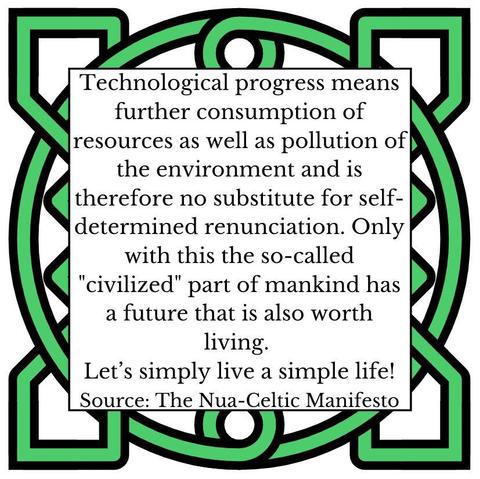 Technological progress means further consumption of resources as well as pollution of the environment and is therefore no substitute for self- determined renunciation. Only with this the so-called "civilized" part of mankind has a future that is also worth living. Let's simply live a simple life! Source: The Nua-Celtic Manifesto