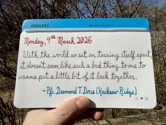 A pen quote of Pfc. Desmond T. Doss in the Hacksaw Ridge movie:
βWith the world so set on tearing itself apart, it doesnβt seem like such a bad thing to me to wanna put a little bit of it back together.β
Written using Diamine Poppy Red, Pelikan Edelstein Moonstone & Robert Oster Fire & Ice.