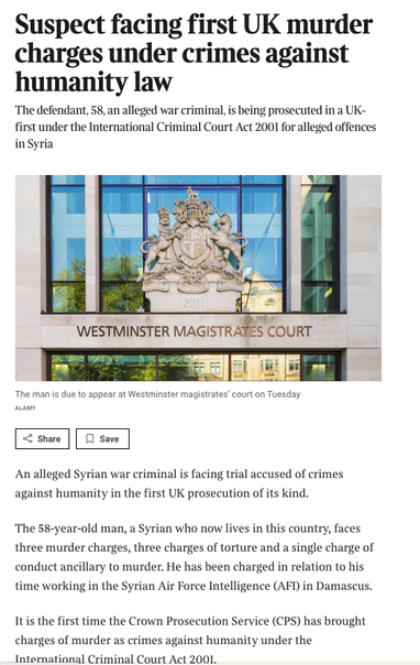 From the linked article, a picture of Westminster Magistrates Court with the text
Suspect facing first UK murder charges under crimes against humanity law
The defendant, 58, an alleged war criminal, is being prosecuted in a UK-first under the International Criminal Court Act 2001 for alleged offences in Syria
An alleged Syrian war criminal is facing trial accused of crimes against humanity in the first UK prosecution of its kind.
The 58-year-old man, a Syrian who now lives in this country, faces three murder charges, three charges of torture and a single charge of conduct ancillary to murder. He has been charged in relation to his time working in the Syrian Air Force Intelligence (AFI) in Damascus.
It is the first time the Crown Prosecution Service (CPS) has brought charges of murder as crimes against humanity under the International Criminal Court Act 2001.