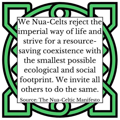 We Nua-Celts reject the imperial way of life and strive for a resource-saving coexistence with the smallest possible ecological and social footprint. We invite all others to do the same. Source: The Nua-Celtic Manifesto