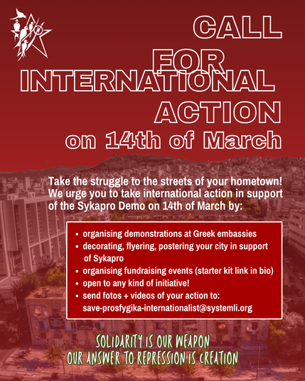 In front of a red picture of Prosfygika:
"Call for Internationalist Action on 14th of March
Take the struggle to the streets of your hometown! We urge you to take internationalist Action in support of the Sykapro Demo on 14th of March by:
- organising demonstration at greek embassies
- decoratting, flyering, postering your city in support
- organising fundraising events
- open to any kind of initiative
- send fotos/videos to save-prosfygika-internationalist@systemli.org
Solidarity is our weapon
Our answer to repression is creation"