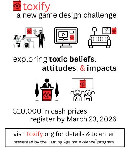 A black and white flyer with splashes of red.
Several small B&W illustrations of various settings - school, websites, home, politics, movie theater - all tainted by the presence of a bright red barrel with a radiation logo.
Text among these illustrations:
toxify
a new game design challenge
exploring toxic beliefs, attitudes, & impacts
$10,000 in cash prizes
register by March 23, 2026
visit toxify.org for details and to enter
presented by the Gaming Against Violence program