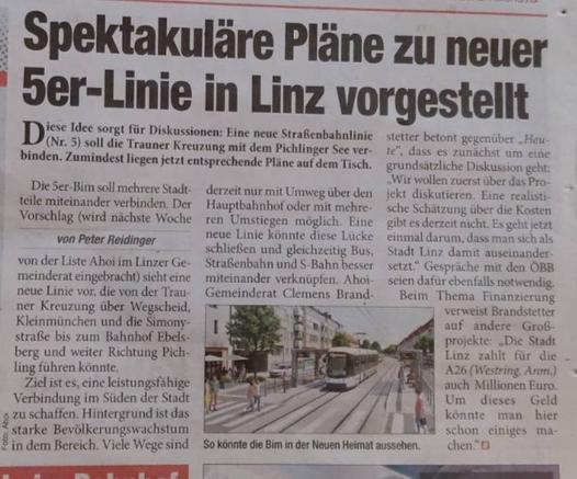Spektakuläre Pläne zu neuer 5er-Linie in Linz vorgestellt
Diese Idee sorgt für Diskussionen: Eine neue Straßenbahnlinie (Nr. 5) soll die Trauner Kreuzung mit dem Pichlinger See ver-binden. Zumindest liegen jetzt entsprechende Pläne auf dem Tisch.
Die 5er-Bim soll mehrere Stadtteile miteinander verbinden. Der Vorschlag (wird nächste Woche von der Liste Ahoi im Linzer Gemeinderat eingebracht) sieht eine neue Linie vor, die von der Trauner Kreuzung über Wegscheid, Kleinmünchen und die Simonystraße bis zum Bahnhof Ebelsberg und weiter Richtung Pichling fuhren könnte.
Ziel ist es, eine leistungsfähige Verbindung im Süden der Stadt zu schaffen. Hintergrund ist das starke Bevölkerungswachstum in dem Bereich. Viele Wege sind derzeit nur mit Umweg über den Hauptbahnhof oder mit mehreren Umstiegen möglich. Eine neue Linie könnte diese Lücke schließen und gleichzeitig Bus, Straßenbahn und S-Bahn besser miteinander verknüpfen. Ahoi Gemeinderat Clemens Brandstetter betont gegenüber Heute", dass es zunächst um eine grundsätzliche Diskussion geht: Wir wollen zuerst über das Projekt diskutieren. Eine realistische Schätzung über die Kosten gibt es derzeit nicht. Es geht jetzt einmal darum, dass man sich als Stadt Linz damit auseinander setzt. Gespräche mit den ÖBB seien dafür ebenfalls notwendig.
Beim Thema Finanzierung verweist Brandstetter auf andere Großprojekte: Die Stadt Linz zahlt für die A26 (Westring, Anm.) auch Millionen Euro. Um dieses Geld könnte man hier schon einiges machen"