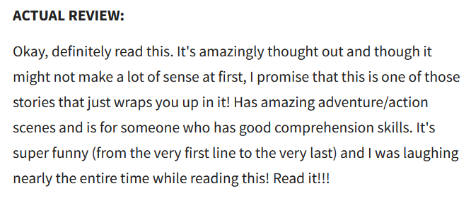 ACTUAL REVIEW:
Okay, definitely read this. It's amazingly thought out and though it might not make a lot of sense at first, I promise that this is one of those stories that just wraps you up in it! Has amazing adventure/action scenes and is for someone who has good comprehension skills. It's super funny (from the very first line to the very last) and I was laughing nearly the entire time while reading this! Read it!!!