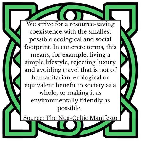 We strive for a resource-saving coexistence with the smallest possible ecological and social footprint. In concrete terms, this means, for example, living a simple lifestyle, rejecting luxury and avoiding travel that is not of humanitarian, ecological or equivalent benefit to society as a whole, or making it as environmentally friendly as possible. Source: The Nua-Celtic Manifesto