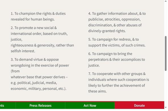 1. To champion the rights & duties revealed for human beings.
2. To promote a new social & international order, based on truth, justice,
righteousness & generosity, rather than selfish interest.
3. To demand virtue & oppose wrongdoing in the exercise of power (from
whatever base that power derives – e.g. political, judicial, media,
economic, military, personal, etc.).
4. To gather information about, & to publicise, atrocities, oppression,
discrimination, & other abuses of divinely-granted rights.
5. To campaign for redress, & to support the victims, of such crimes.
6. To campaign to bring the perpetrators & their accomplices to justice.
7. To cooperate with other groups & individuals where such cooperation is
likely to further the achievement of these aims.