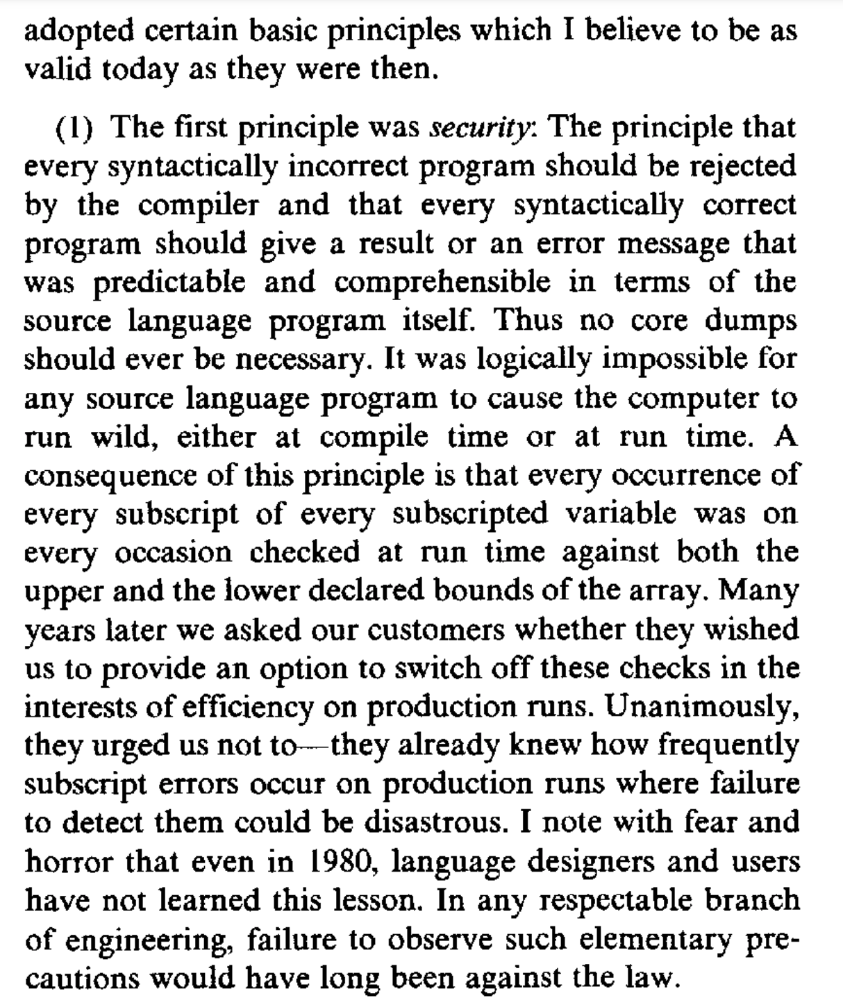 adopted certain basic principles which I believe to be as valid today as they were then. The first principle was security: The principle that every syntactically incorrect program should be rejected by the compiler and that every syntactically correct program should give a result or an error message that was predictable and comprehensible in terms of the source language program itself. Thus no core dumps should ever be necessary. It was logically impossible for any source language program to cause the computer to run wild, either at compile time or at run time. A consequence of this principle is that every occurrence of every subscript of every subscripted variable was on every occasion checked at run time against both the upper and the lower declared bounds of the array. Many years later we asked our customers whether they wished us to provide an option to switch off these checks in the interests of efficiency on production runs. Unanimously, they urged us not to - they already knew how frequently subscript errors occur on production runs where failure to detect them could be disastrous. I note with fear and horror that even in 1980, language designers and users have not learned this lesson. In any respectable branch of engineering, failure to observe such elementary precautions would have long been against the law.