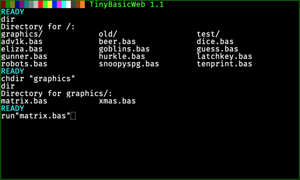 ██████████████████ TinyBasicWeb 1.1
READY
dir
Directory for /:
graphics/ old/ test/
adv1k.bas beer.bas dice.bas
eliza.bas goblins.bas guess.bas
gunner.bas hurkle.bas latchkey.bas
robots.bas snoopyspg.bas tenprint.bas
READY
chdir"graphics"
dir
Directory for graphics/:
matrix.bas xmas.bas
READY
run"matrix.bas"