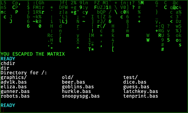 YOU ESCAPED THE MATRIX
READY
chdir
dir
Directory for /:
graphics/ old/ test/
adv1k.bas beer.bas dice.bas
eliza.bas goblins.bas guess.bas
gunner.bas hurkle.bas latchkey.bas
robots.bas snoopyspg.bas tenprint.bas
READY