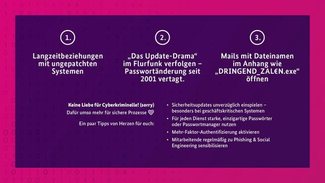 Selbes Design mit einem violetten Rechteck und drei nummerierten Spalten:
1. Langzeitbeziehungen mit ungepatchten Systemen
2. „Das Update-Drama“ im Flurfunk verfolgen – Passwortänderung seit 2001 vertagt.
3. Mails mit Dateinamen im Anhang wie „DRINGEND_ZAL€N.exe“ öffnen
Keine Liebe für Cyberkriminelle! (sorry) Dafür umso mehr für sichere Prozesse❤️
Unsere Ein paar Tipps von Herzen für euch:
- Sicherheitsupdates unverzüglich einspielen – besonders bei geschäftskritischen Systemen
- Für jeden Dienst starke, einzigartige Passwörter oder Passwortmanager nutzen
- Mehr-Faktor-Authentifizierung aktivieren
- Mitarbeitende regelmäßig zu Phishing & Social Engineering sensibilisieren