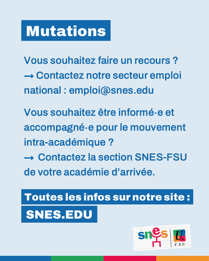 Vous souhaitez faire un recours ? Contactez notre secteur emploi national : emploi@snes.edu. Vous souhaitez être informé∙e et accompagné∙e pour le mouvement intra-académique ? Contactez la section SNES-FSU de votre académie d'arrivée. Toutes les infos sur notre site : SNES.EDU