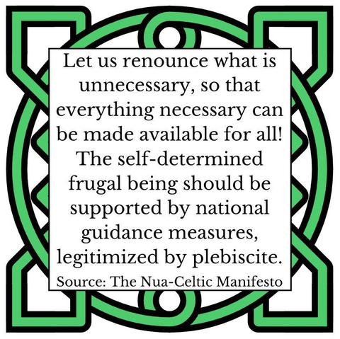 Let us renounce what is unnecessary, so that everything necessary can be made available for all! The self-determined frugal being should be supported by national guidance measures, legitimized by plebiscite. Source: The Nua-Celtic Manifesto