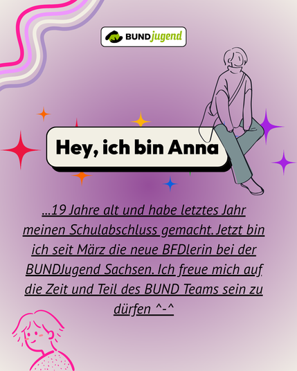 Vorstellungsgrafik der BUNDjugend: âHey, ich bin Annaâ. Anna ist 19 Jahre alt, hat letztes Jahr ihren Schulabschluss gemacht und ist seit MĂ€rz neue BFDlerin bei der BUNDjugend Sachsen. Sie freut sich darauf, Teil des Teams zu sein.