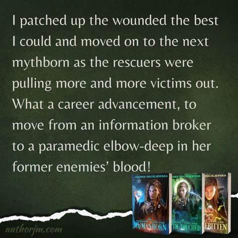 Books in Shadows of Eireland series by Joanna Maciejewska and text:
I patched up the wounded the best I could and moved on to the next mythborn as the rescuers were pulling more and more victims out. What a career advancement, to move from an information broker to a paramedic elbow-deep in her former enemies’ blood!
