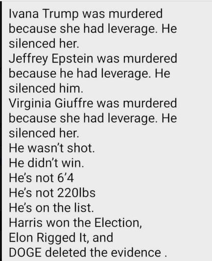 Ivana Trump was murdered
because she had leverage. He
silenced her.
Jeffrey Epstein was murdered
because he had leverage. He
silenced him.
Virginia Giuffre was murdered
because she had leverage. He
silenced her.
He wasn't shot.
He didn't win.
He's not 6'4
He's not 2201bs
He's on the list.
Harris won the Election,
Elon Rigged It, and
DOGE deleted the evidence