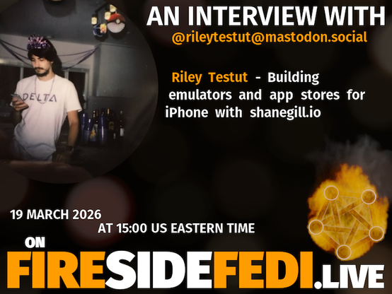 A dark image. The background is unclear and blurry. On the foreground on the left there is a huge circle, inside of which a profile picture belonging to @rileytestut@mastodon.social. On the other side, a bit lower in the frame we see a fediverse logo, but on fire. This is the logo of the Fireside Fedi show. In between those two elements a text is written. This text says:
AN INTERVIEW WITH
@rileytestut@mastodon.social
Riley Testut - Building emulators and app stores for iPhone with shanegill.io
19 March 2026
AT 15:00 US EASTERN TIME
ON
FIRESIDEFEDI.LIVE