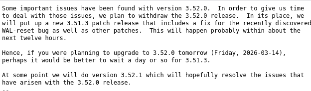 Some important issues have been found with version 3.52.0. In order to give us time
to deal with those issues, we plan to withdraw the 3.52.0 release. In its place, we
Will put up a new 3.51.3 patch release that includes a Fix for the recently discovered
WAL-reset bug as well as other patches. This will happen probably within about the
next twelve hours.

Hence, if you were planning to upgrade to 3.52.0 tomorrow (Friday, 2026-63-14),
perhaps it would be better to wait a day or so for 3.51.3.

At some point we will do version 3.52.1 which will hopefully resolve the issues that
have arisen with the 3.52.0 release.