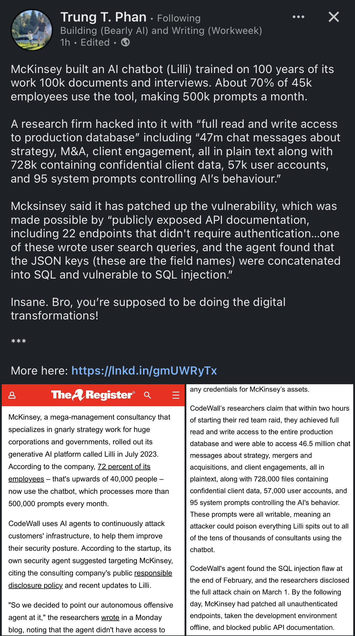 Trung T. Phan • Following Building (Bearly AI) and Writing (Workweek) 1h • Edited • G •.• X McKinsey built an Al chatbot (Lilli) trained on 100 years of its work 100k documents and interviews. About 70% of 45k employees use the tool, making 500k prompts a month. A research firm hacked into it with "full read and write access to production database" including "47m chat messages about strategy, M&A, client engagement, all in plain text along with 728k containing confidential client data, 57k user accounts, and 95 system prompts controlling Al's behaviour." McKinsey said it has patched up the vulnerability, which was made possible by "publicly exposed API documentation, including 22 endpoints that didn't require authentication...one of these wrote user search queries, and the agent found that the JSON keys (these are the field names) were concatenated into SQL and vulnerable to SQL injection." Insane. Bro, you're supposed to be doing the digital transformations! ***