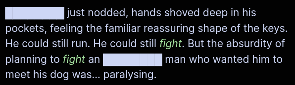 ████████ just nodded, hands shoved deep in his pockets, feeling the familiar reassuring shape of the keys. He could still run. He could still *fight*. But the absurdity of planning to *fight* an ████████ man who wanted him to meet his dog was… paralysing.