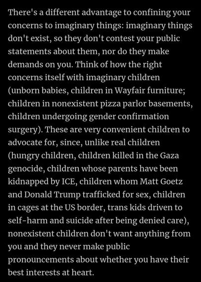 There's a different advantage to confining your concerns to imaginary things: imaginary things don't exist, so they don't contest your public statements about them, nor do they make demands on you. Think of how the right concerns itself with imaginary children (unborn babies, children in Wayfair furniture; children in nonexistent pizza parlor basements,
children undergoing gender confirmation
surgery). These are very convenient children to advocate for, since, unlike real children (hungry children, children killed in the Gaza genocide, children whose parents have been kidnapped by ICE, children whom Matt Goetz and Donald Trump trafficked for sex, children
in cages at the US border, trans kids driven to self-harm and suicide after being denied care), nonexistent children don't want anything from you and they never make public pronouncements about whether you have their best interests at heart.