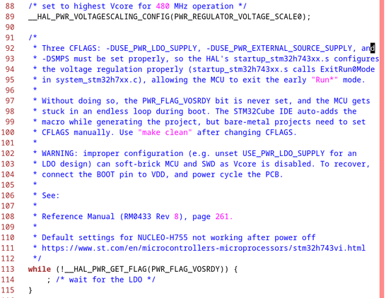 /* set to highest Vcore for 480 MHz operation */
__HAL_PWR_VOLTAGESCALING_CONFIG(PWR_REGULATOR_VOLTAGE_SCALE0);
/*
* Three CFLAGS: USE_PWR_LDO_SUPPLY, USE_PWR_EXTERNAL_SOURCE_SUPPLY, and
* SMPS must be set properly, so the HAL's startup_stm32h743xx.s configures
* the voltage regulation properly (startup_stm32h743xx.s calls ExitRun0Mode
* in system_stm32h7xx.c), allowing the MCU to exit the early "Run*" mode.
*
* Without doing so, the PWR_FLAG_VOSRDY bit is never set, and the MCU gets
* stuck in an endless loop during boot. The STM32Cube IDE auto-adds the
* macro while generating the project, but bare-metal projects need to set
* CFLAGS manually. Use "make clean" after changing CFLAGS.
*
* WARNING: improper configuration (e.g. unset USE_PWR_LDO_SUPPLY for an
* LDO design) can soft-brick MCU and SWD as Vcore is disabled, to recover,
* connect the BOOT pin to VDD, and power cycle the PCB.
*
* See:
*
* Reference Manual (RM0433 Rev 8), page 262.
*
* Default settings for NUCLEO-H755 not working after power off
* https://www.st.com/en/microcontrollers-microprocessors/stm32h743vi.html
*/
while (!__HAL_PWR_GET_FLAG(PWR_FLAG_VOSRDY)) {
; /* wait for the LDO */
}