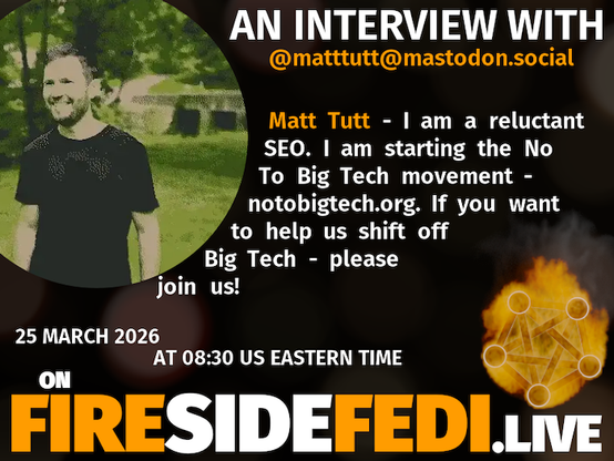 A dark image. The background is unclear and blurry. On the foreground on the left there is a huge circle, inside of which a profile picture belonging to @matttutt@mastodon.social. On the other side, a bit lower in the frame we see a fediverse logo, but on fire. This is the logo of the Fireside Fedi show. In between those two elements a text is written. This text says:
AN INTERVIEW WITH
@matttutt@mastodon.social
Matt Tutt - I am a reluctant SEO. I am starting the No To Big Tech movement - notobigtech.org. If you want to help us shift off Big Tech - please join us!
25 March 2026
AT 08:30 US EASTERN TIME
ON
FIRESIDEFEDI.LIVE