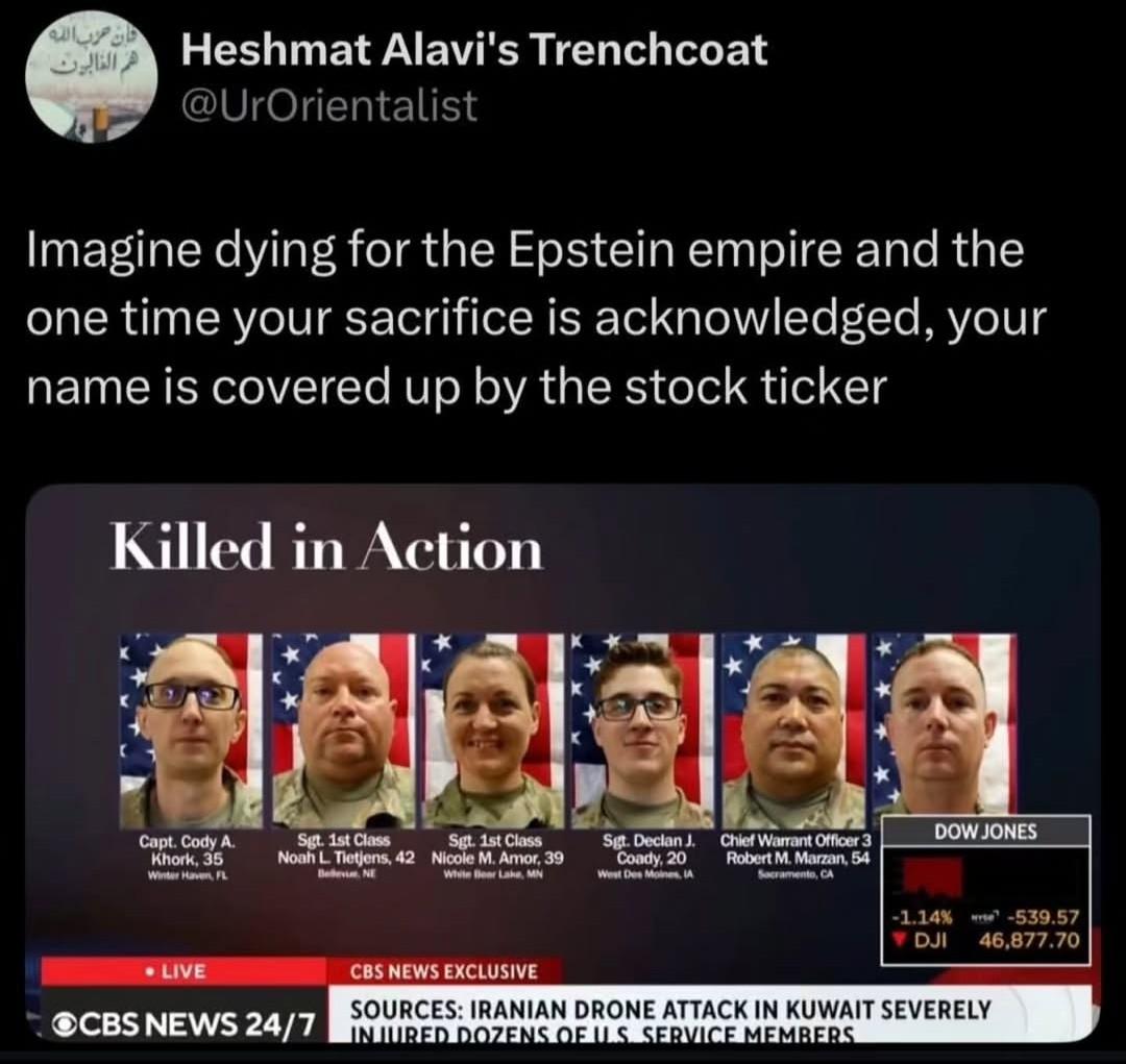 A tweet from Heshmat Alavi's Trenchcoat @UrOrientalist Imagine dying for the Epstein empire and the one time your sacrifice is acknowledged, your name is covered up by the stock ticker Featuring a screenshot from CBS news Showing 6 US service personnel who have been killed in the illegal war on Iran. Killed in Action Capt. Cody A. Khork, 35 Winter Haven, FL Sgt. 1st Class Noah L. Tietjens, 42 Sgt. 1st Class Nicole M. Amor, 39 Wivite Beer Lake, MN Sgt. Declan J. Coady, 20 West Des Moines, IA Chief Warrant Officer 3 Robert M. Marzan, 54 Sacramento, CA The details of the 6th person are hidden behind the Dow Jones stock market ticker.