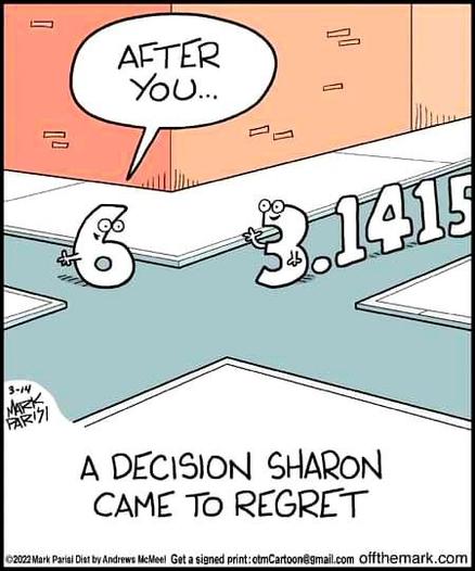 Drawing:
At a crossroad, we see the number 6, but with googly Eyes, a tiny mouth and arms.
It says: "After you"
From its left another number is approaching, with its leading digit also having eyes, arms and a mouth.
But the number is 3.1415…
Caption: "A decision sharon came to regret"
Signed: Mark Parisi