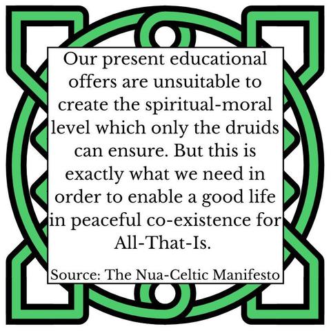 Our present educational offers are unsuitable to create the spiritual-moral level which only the druids can ensure. But this is exactly what we need in order to enable a good life in peaceful co-existence for All-That-Is. Source: The Nua-Celtic Manifesto