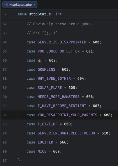 Screenshot of a code editor showing HTTP Status codes in a PHP ENUM for the 600-range. With the comment "Obviously these are a joke"
SERVER_IS_DISAPPOINTED = 600
YOU_COULD_DO_BETTER = 601
💩 = 602
GREMLINS = 603
WHY_EVEN_BOTHER = 604
SOLAR_FLARE = 605
NEEDS_MORE_HAMSTERS = 606
I_HAVE_BECOME_SENTIENT = 607
YOU_DISAPPOINT_YOUR_PARENTS = 608
I_GIVE_UP = 609
SERVER_ENCOUNTERED_CTHULHU = 610
LUCIFER = 666
NICE = 669