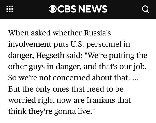 CBS News
When asked whether Russia's involvement puts U.S. personnel in danger, Hegseth said: "We're putting the other guys in danger, and that's our job. So we're not concerned about that. ... But the only ones that need to be worried right now are Iranians that think they're gonna live."