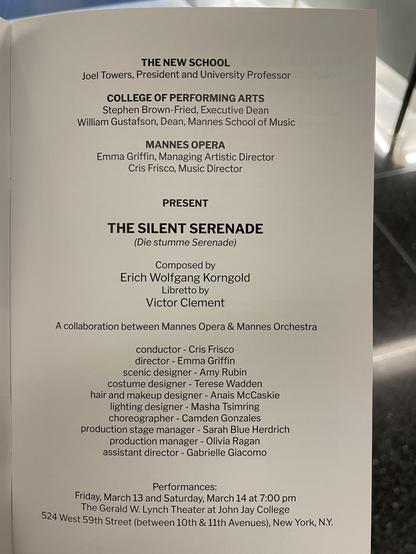 THE NEW SCHOOL
Joel Towers, President and University Professor
COLLEGE OF PERFORMING ARTS
Stephen Brown-Fried, Executive Dean
William Gustafson, Dean, Mannes School of Music
MANNES OPERA
Emma Griffin, Managing Artistic Director
Cris Frisco, Music Director
PRESENT
THE SILENT SERENADE
(Die stumme Serenade)
Composed by
Erich Wolfgang Kongold
Libretto by
Victor Clement
A collaboration between Mannes Opera & Mannes Orchestra
conductor - Cris Frisco
director - Emma Griffin
scenic designer - Amy Rubin
costume designer - Terese Wadden
hair and makeup designer - Anais McCaskie
lighting designer - Masha Tsimring
choreographer - Camden Gonzales
production stage manager - Sarah Blue Herdrich
production manager - Olivia Ragan
assistant director - Gabrielle Giacomo
Performances:
Friday, March 13 and Saturday, March 14 at 7:00 pm
The Gerald W. Lynch Theater at John Jay College
524 West 59th Street (between 10th & 11th Avenues), New York, N.Y.