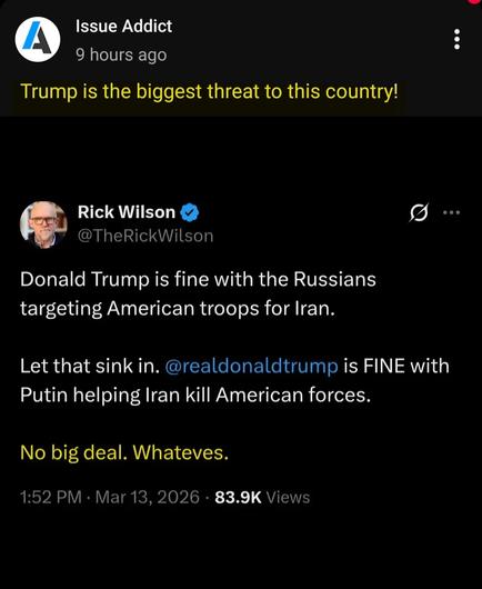 2500 #Marines. 93 million #Iranians
One demented sociopath #POTUS and a jock douchebag, war fetishist as Secretary of Defense.
Zero plans.
But the view should be spectacular from his Florida swamp castle/War room.
After they golf of your dime, again.
Issue Addict
9 hours ago
Trump is the biggest threat to this country! (Highlighted)
Rick Wilson
@TheRickWilson
Donald Trump is fine with the Russians
targeting American troops for Iran.
Let that sink in. @realdonaldtrump is FINE with
Putin helping Iran kill American forces
No big deal. Whateves (Highlighted)
1:52 PM . Mar 13, 2026 . 83.9K Views