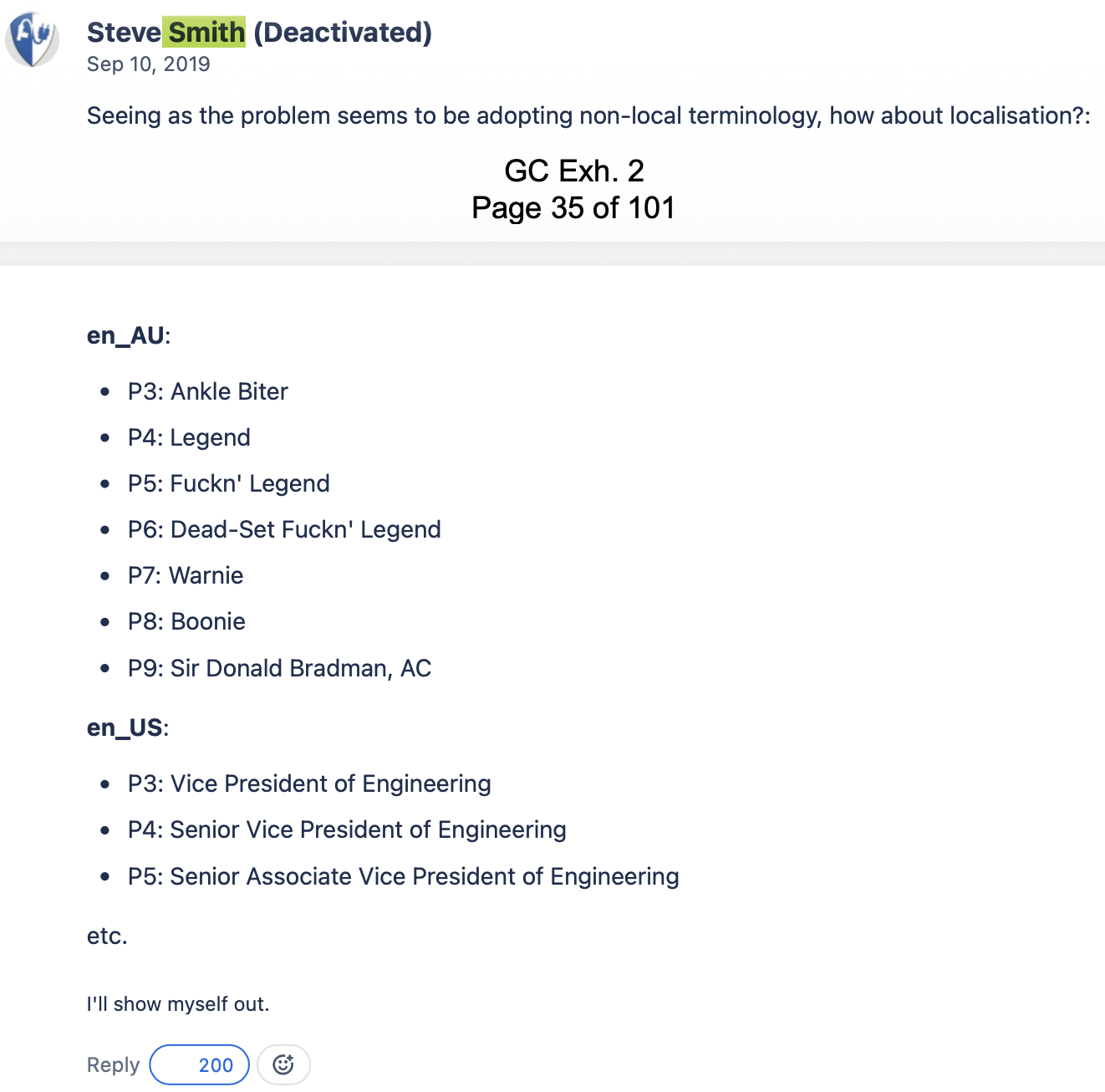 Screenshot of a court document: Steve Smith (Deactivated) Sep 10, 2019 Seeing as the problem seems to be adopting non-local terminology, how about localisation?: en_AU: P3: Ankle Biter P4: Legend P5: Fuckn' Legend P6: Dead-Set Fuckn' Legend P7: Warnie P8: Boonie P9: Sir Donald Bradman, AC en_US: P3: Vice President of Engineering P4: Senior Vice President of Engineering P5: Senior Associate Vice President of Engineering Etc. I'll show myself out.