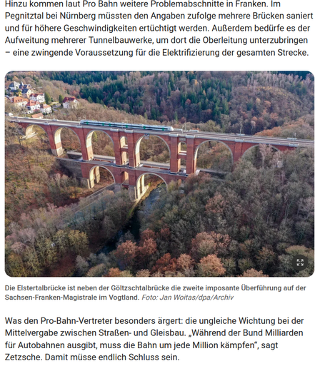 Screenshot mit Foto einer spektakulären Viadukt-Eisenbahnbrücke
Bildunterschrift:
Die Elstertalbrücke ist neben der Göltzschtalbrücke die zweite imposante Überführung auf der Sachsen-Franken-Magistrale im Vogtland. Foto: Jan Woitas/dpa/Archiv
Text darüber und darunter:
Hinzu kommen laut Pro Bahn weitere Problemabschnitte in Franken. Im Pegnitztal bei Nürnberg müssten den Angaben zufolge mehrere Brücken saniert und für höhere Geschwindigkeiten ertüchtigt werden. Außerdem bedürfe es der Aufweitung mehrerer Tunnelbauwerke, um dort die Oberleitung unterzubringen – eine zwingende Voraussetzung für die Elektrifizierung der gesamten Strecke.
Die Elstertalbrücke ist neben der Göltzschtalbrücke die zweite imposante Überführung auf der Sachsen-Franken-Magistrale im Vogtland.
Was den Pro-Bahn-Vertreter besonders ärgert: die ungleiche Wichtung bei der Mittelvergabe zwischen Straßen- und Gleisbau. „Während der Bund Milliarden für Autobahnen ausgibt, muss die Bahn um jede Million kämpfen“, sagt Zetzsche. Damit müsse endlich Schluss sein.