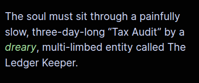 The soul must sit through a painfully slow, three-day-long “Tax Audit” by a dreary, multi-limbed entity called The Ledger Keeper.