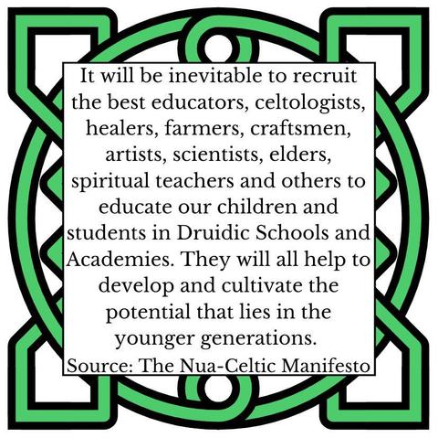It will be inevitable to recruit the best educators, celtologists, healers, farmers, craftsmen, artists, scientists, elders, spiritual teachers and others to educate our children and students in Druidid Schools and Academies. They will all help to develop and cultivate the potential that lies in the younger generations. Source: The Nua-Celtic Manifesto
