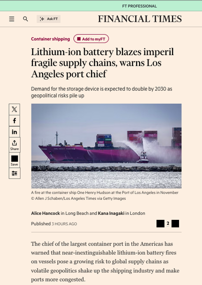 From the article, a photograph of a fire being put out on a ship with the text
Lithium-ion battery blazes imperil fragile supply chains, warns Los Angeles port chief
Demand for the storage device is expected to double by 2030 as geopolitical risks pile up
The chief of the largest container port in the Americas has warned that near-inextinguishable lithium-ion battery fires on vessels pose a growing risk to global supply chains as volatile geopolitics shake up the shipping industry and make ports more congested.
While electric vehicles are less likely to ignite than combustion engine cars, fires caused by lithium-ion batteries can be more destructive because water only cools the flames instead of extinguishing them.