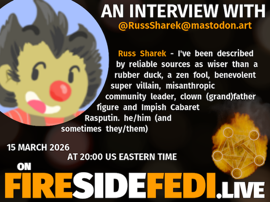 A dark image. The background is unclear and blurry. On the foreground on the left there is a huge circle, inside of which a profile picture belonging to @RussSharek@mastodon.art. On the other side, a bit lower in the frame we see a fediverse logo, but on fire. This is the logo of the Fireside Fedi show. In between those two elements a text is written. This text says:
AN INTERVIEW WITH
@RussSharek@mastodon.art
Russ Sharek - I've been described by reliable sources as wiser than a rubber duck, a zen fool, benevolent super villain, misanthropic community leader, clown (grand)father figure and Impish Cabaret Rasputin. he/him (and sometimes they/them)
15 March 2026
AT 20:00 US EASTERN TIME
ON
FIRESIDEFEDI.LIVE