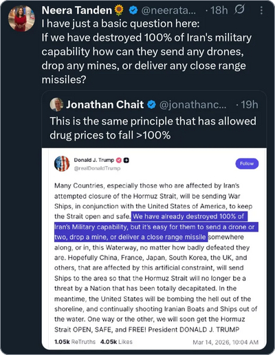 The screenshot reads:
Neera Tandan
I have just a basic question here:
If we've destroyed 100% of Iran's military capability how can they send any drones, drop any mines, or deliver any close range missiles?
Jonathan Chait
This is the same principle that has allowed drug prices to fall >100%
Donald J. Trump @realDonaldTrump
Many Countries, especially those who are affected by Iran’s attempted closure of the Hormuz Strait, will be sending War Ships, in conjunction with the United States of America, to keep the Strait open and safe. We have already destroyed 100% of Iran’s Military capability, but it’s easy for them to send a drone or two, drop a mine, or deliver a close range missile somewhere along, or in, this Waterway, no matter how badly defeated they are. Hopefully China, France, Japan, South Korea, the UK, and others, that are affected by this artificial constraint, will send Ships to the area so that the Hormuz Strait will no longer be a threat by a Nation that has been totally decapitated. In the meantime, the United States will be bombing the hell out of the shoreline, and continually shooting Iranian Boats and Ships out of the water. One way or the other, we will soon get the Hormuz Strait OPEN, SAFE, and FREE! President DONALD J. TRUMP
Mar 14, 2026, 3:04 PM"