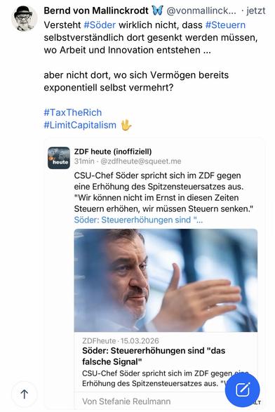 Bernd von Mallinckrodt 4 @vonmallinck... • jetzt Versteht #Söder wirklich nicht, dass #Steuern selbstverständlich dort gesenkt werden müssen, wo Arbeit und Innovation entstehen ...
aber nicht dort, wo sich Vermögen bereits exponentiell selbst vermehrt?
#TaxTheRich
#LimitCapitalism M
ZDF heute (inoffiziell)
heute
31min • @zdfheute@squeet.me
CSU-Chef Söder spricht sich im ZDF gegen eine Erhöhung des Spitzensteuersatzes aus.
"Wir können nicht im Ernst in diesen Zeiten Steuern erhöhen, wir müssen Steuern senken." Söder: Steuererhöhungen sind "....
个
ZDFheute • 15.03.2026
Söder: Steuererhöhungen sind "das falsche Signal"
CSU-Chef Söder spricht sich im ZDF gegen si Erhöhung des Spitzensteuersatzes aus. "\
Von Stefanie Reulmann🖖