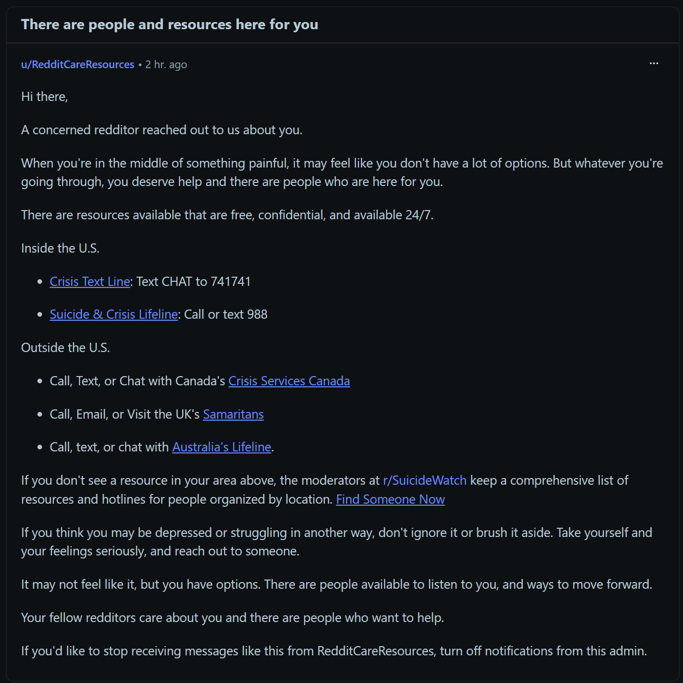 u/RedditCareResources • 2 hr. ago Hi there, A concerned redditor reached out to us about you. When you're in the middle of something painful, it may feel like you don't have a lot of options. But whatever you're going through, you deserve help and there are people who are here for you. There are resources available that are free, confidential, and available 24/7. Inside the U.S. Crisis Text Line: Text CHAT to 741741 Suicide & Crisis Lifeline: Call or text 988 Outside the U.S. Call, Text, or Chat with Canada's Crisis Services Canada Call, Email, or Visit the UK's Samaritans Call, text, or chat with Australia's Lifeline. If you don't see a resource in your area above, the moderators at r/SuicideWatch keep a comprehensive list of resources and hotlines for people organized by location. Find Someone Now If you think you may be depressed or struggling in another way, don't ignore it or brush it aside. Take yourself and your feelings seriously, and reach out to someone. It may not feel like it, but you have options. There are people available to listen to you, and ways to move forward. Your fellow redditors care about you and there are people who want to help. If you'd like to stop receiving messages like this from RedditCareResources, turn off notifications from this admin.