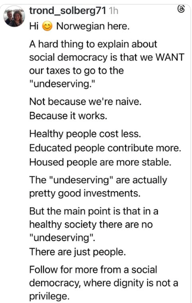 57 trond_solberg71 Hi Norwegian here. A hard thing to explain about social democracy is that we WANT our taxes to go to the "undeserving." Not because we're naive. Because it works. Healthy people cost less. Educated people contribute more. Housed people are more stable. The "undeserving" are actually pretty good investments. But the main point is that in a healthy society there are no "undeserving". There are just people. Follow for more from a social democracy, where dignity is not a privilege.