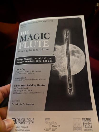 Cover of program booklet with a picture of a flute to the right.
The text reads
Düquesne University Opera Workshop
THE MAGIC FLUTE
Wofgang Amadeus Mozart
Friday, March 13, 2026 |
7:30 p.m.
Sunday, March 15, 2026 |
3:00 p.m.
Featuring
Duquesne Chamber Orchestra
Walter Morales, conductor
Voices of Spirit
Caron Daley, Director of Choral Activities
Union Trust Building Theatre
DIRECTOR
Dr. Nicole D. Jenkins