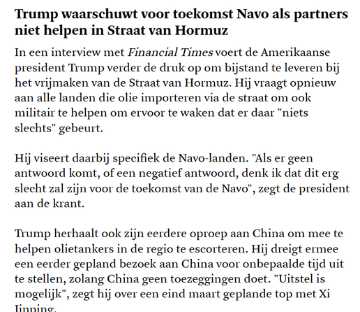 Tekst uit De #standaard:
Trump waarschuwt voor toekomst Navo als partners niet helpen in Straat van Hormuz
In een interview met Financial Times voert de Amerikaanse president Trump verder de druk op om bijstand te leveren bij het vrijmaken van de Straat van Hormuz. Hij vraagt opnieuw aan alle landen die olie importeren via de straat om ook militair te helpen om ervoor te waken dat er daar "niets slechts" gebeurt.
Hij viseert daarbij specifiek de Navo-landen. "Als er geen antwoord komt, of een negatief antwoord, denk ik dat dit erg slecht zal zijn voor de toekomst van de Navo", zegt de president aan de krant.
Trump herhaalt ook zijn eerdere oproep aan China om mee te helpen olietankers in de regio te escorteren. Hij dreigt ermee een eerder gepland bezoek aan China voor onbepaalde tijd uit te stellen, zolang China geen toezeggingen doet. "Uitstel is mogelijk", zegt hij over een eind maart geplande top met Xi Jinping.