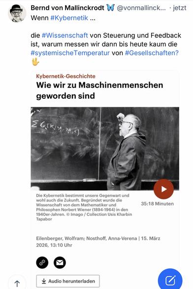 Bernd von Mallinckrodt & (
@vonmallinck... • jetzt
Wenn #Kybernetik ...
die #Wissenschaft von Steuerung und Feedback ist, warum messen wir dann bis heute kaum die #systemischeTemperatur von #Gesellschaften?
Kybernetik-Geschichte
Wie wir zu Maschinenmenschen geworden sind
2 GIKi
Die Kybernetik bestimmt unsere Gegenwart und wohl auch die Zukunft. Begründet wurde die Wissenschaft von dem Mathematiker und Philosophen Norbert Wiener (1894-1964) in den 1940er-Jahren. © Imago / Collection Usis Kharbin
Tapabor
35:18 Minuten
Eilenberger, Wolfram; Nosthoff, Anna-Verena | 15. März 2026, 13:10 Uhr🖖